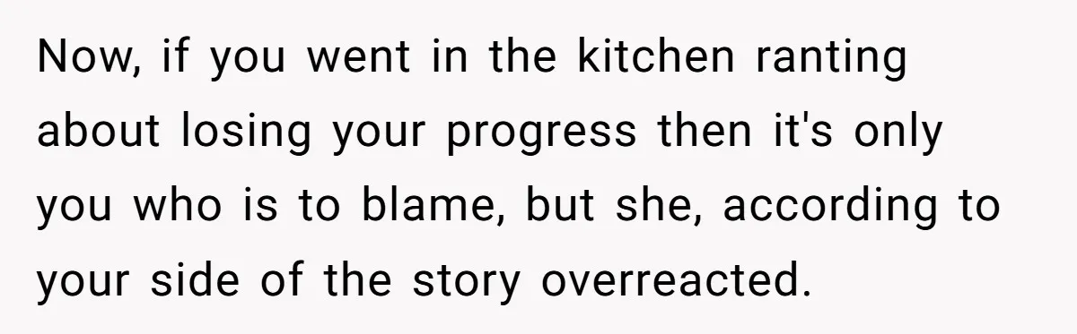 Now, if you went in the kitchen ranting about losing your progress then it's only you who is to blame, but she, according to your side of the story overreacted.