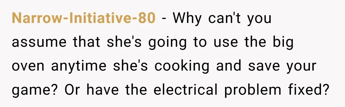 Narrow-Initiative-80 − Why can't you assume that she's going to use the big oven anytime she's cooking and save your game? Or have the electrical problem fixed?