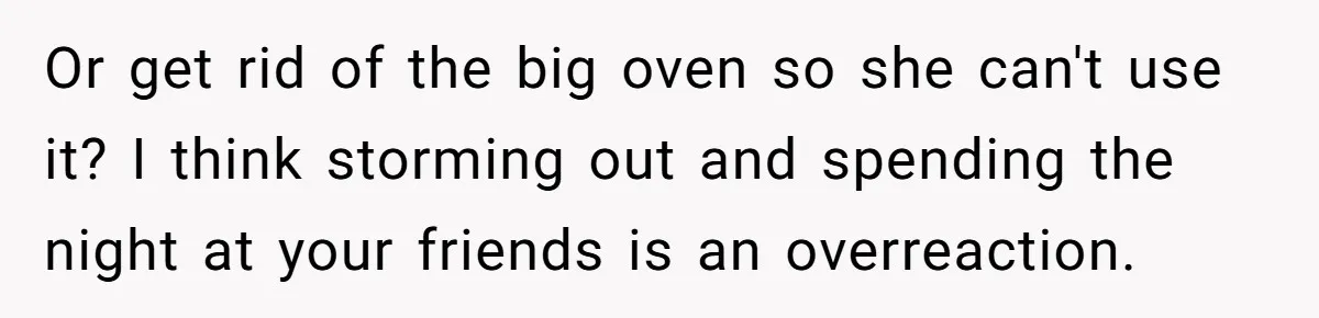 Or get rid of the big oven so she can't use it? I think storming out and spending the night at your friends is an overreaction.