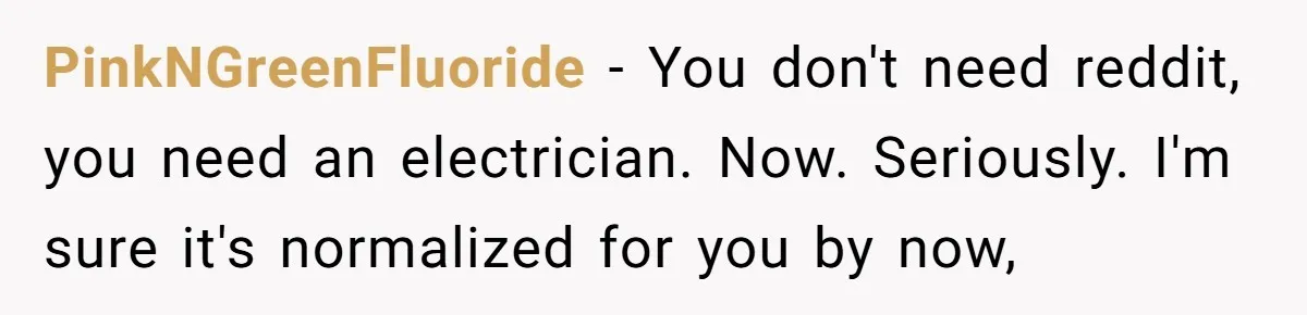 PinkNGreenFluoride − You don't need reddit, you need an electrician. Now. Seriously. I'm sure it's normalized for you by now,