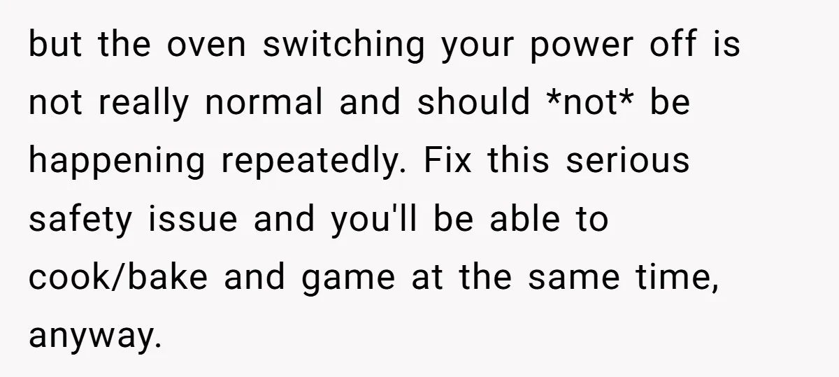 but the oven switching your power off is not really normal and should *not* be happening repeatedly. Fix this serious safety issue and you'll be able to cook/bake and game...