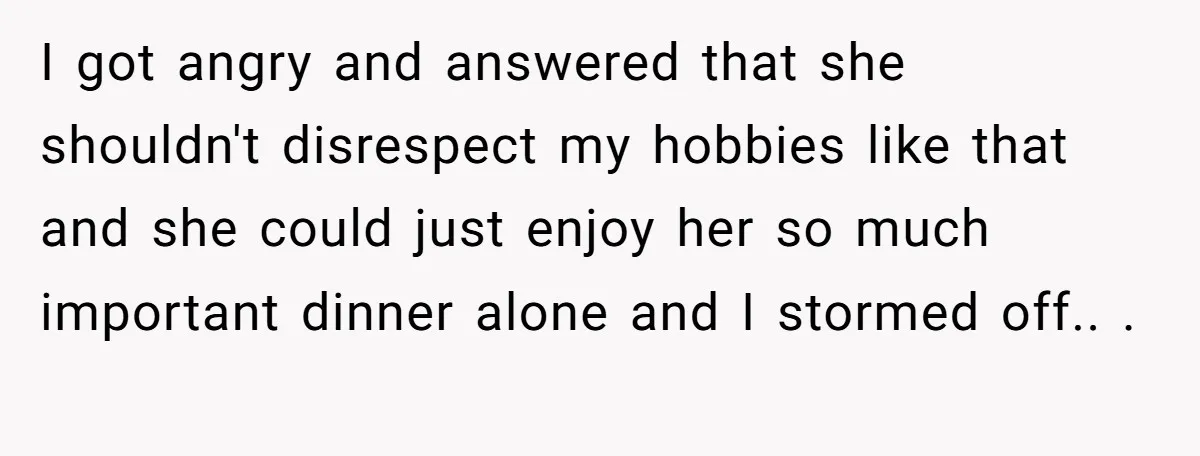 I got angry and answered that she shouldn't disrespect my hobbies like that and she could just enjoy her so much important dinner alone and I stormed off.. ​. ​