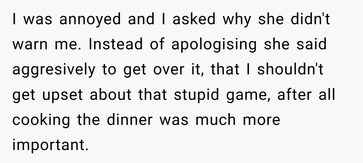 I was annoyed and I asked why she didn't warn me. Instead of apologising she said aggresively to get over it, that I shouldn't get upset about that stupid game,...