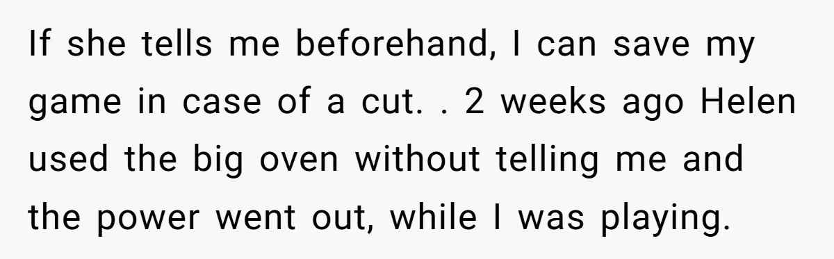 If she tells me beforehand, I can save my game in case of a cut. ​. ​2 weeks ago Helen used the big oven without telling me and the power...