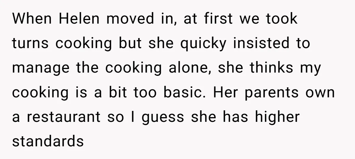 When Helen moved in, at first we took turns cooking but she quicky insisted to manage the cooking alone, she thinks my cooking is a bit too basic. Her parents...