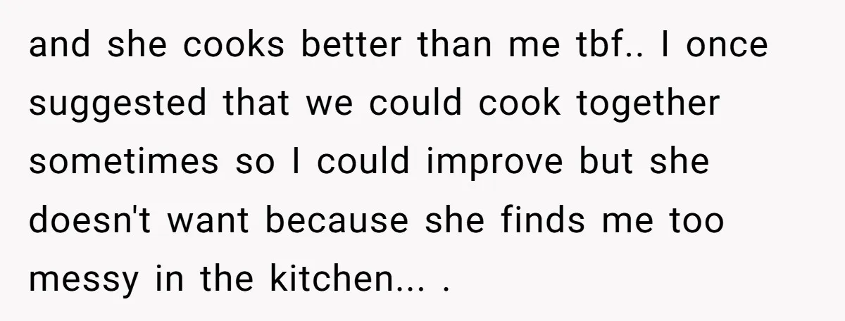 and she cooks better than me tbf.. I once suggested that we could cook together sometimes so I could improve but she doesn't want because she finds me too messy...