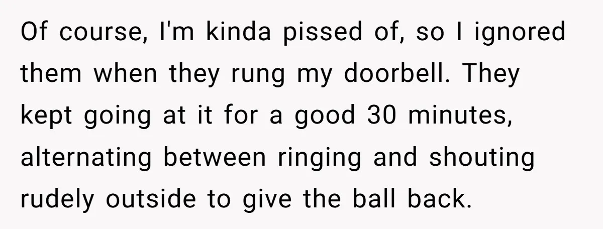 Of course, I'm kinda pissed of, so I ignored them when they rung my doorbell. They kept going at it for a good 30 minutes, alternating between ringing and shouting...