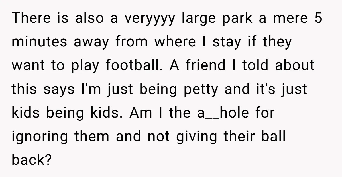 There is also a veryyyy large park a mere 5 minutes away from where I stay if they want to play football. A friend I told about this says I'm...