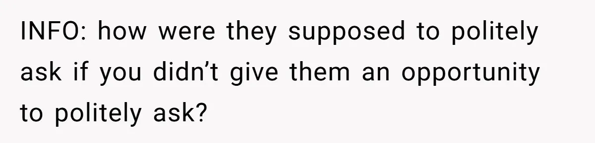 INFO: how were they supposed to politely ask if you didn’t give them an opportunity to politely ask?