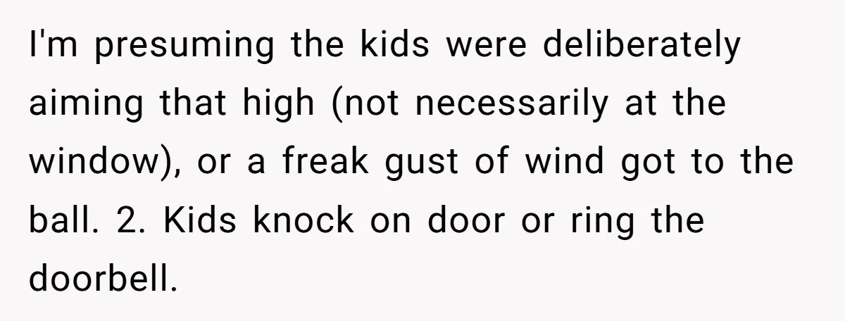I'm presuming the kids were deliberately aiming that high (not necessarily at the window), or a freak gust of wind got to the ball. 2. Kids knock on door or...
