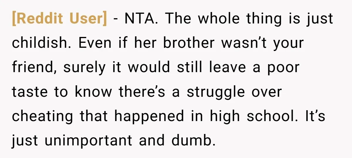 [Reddit User] − NTA. The whole thing is just childish. Even if her brother wasn’t your friend, surely it would still leave a poor taste to know there’s a struggle...