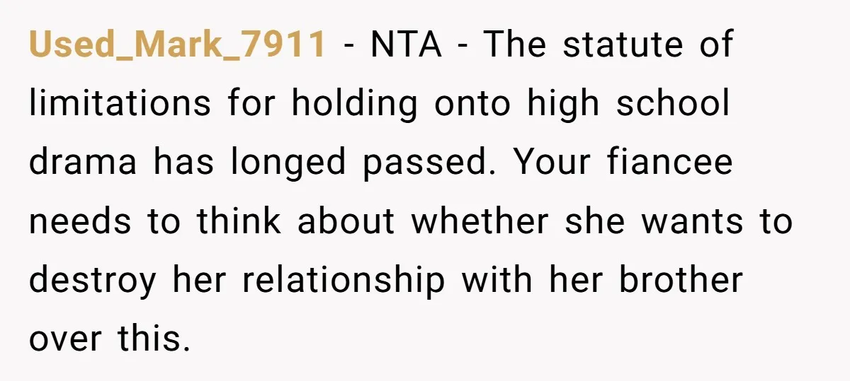 Used_Mark_7911 − NTA - The statute of limitations for holding onto high school drama has longed passed. Your fiancee needs to think about whether she wants to destroy her relationship...