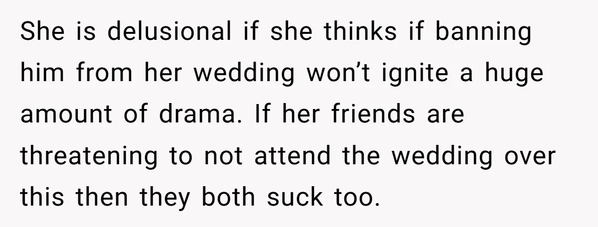 She is delusional if she thinks if banning him from her wedding won’t ignite a huge amount of drama. If her friends are threatening to not attend the wedding over...