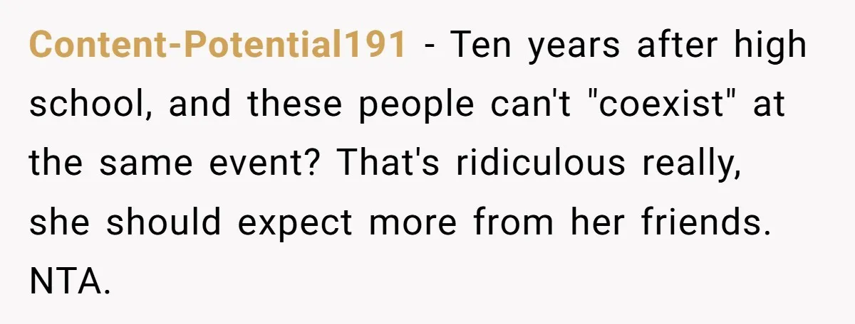 Content-Potential191 − Ten years after high school, and these people can't "coexist" at the same event? That's ridiculous really, she should expect more from her friends. NTA.