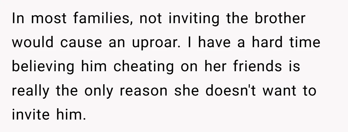 In most families, not inviting the brother would cause an uproar. I have a hard time believing him cheating on her friends is really the only reason she doesn't want...
