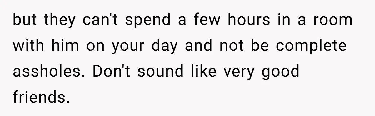 but they can't spend a few hours in a room with him on your day and not be complete assholes. Don't sound like very good friends.