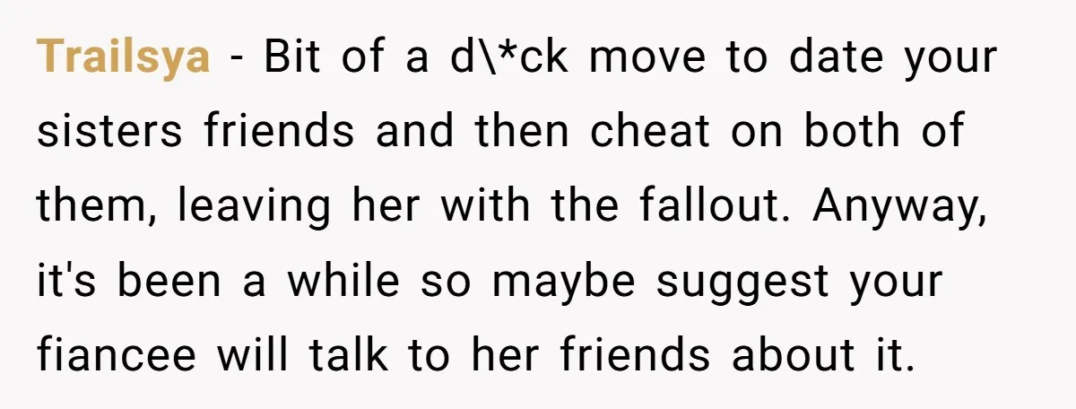 Trailsya − Bit of a d\*ck move to date your sisters friends and then cheat on both of them, leaving her with the fallout. Anyway, it's been a while so...