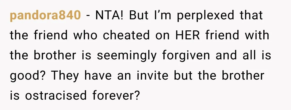 pandora840 − NTA! But I’m perplexed that the friend who cheated on HER friend with the brother is seemingly forgiven and all is good? They have an invite but the...