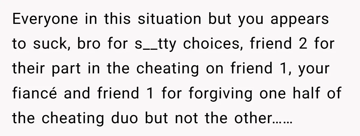 Everyone in this situation but you appears to suck, bro for s__tty choices, friend 2 for their part in the cheating on friend 1, your fiancé and friend 1 for...