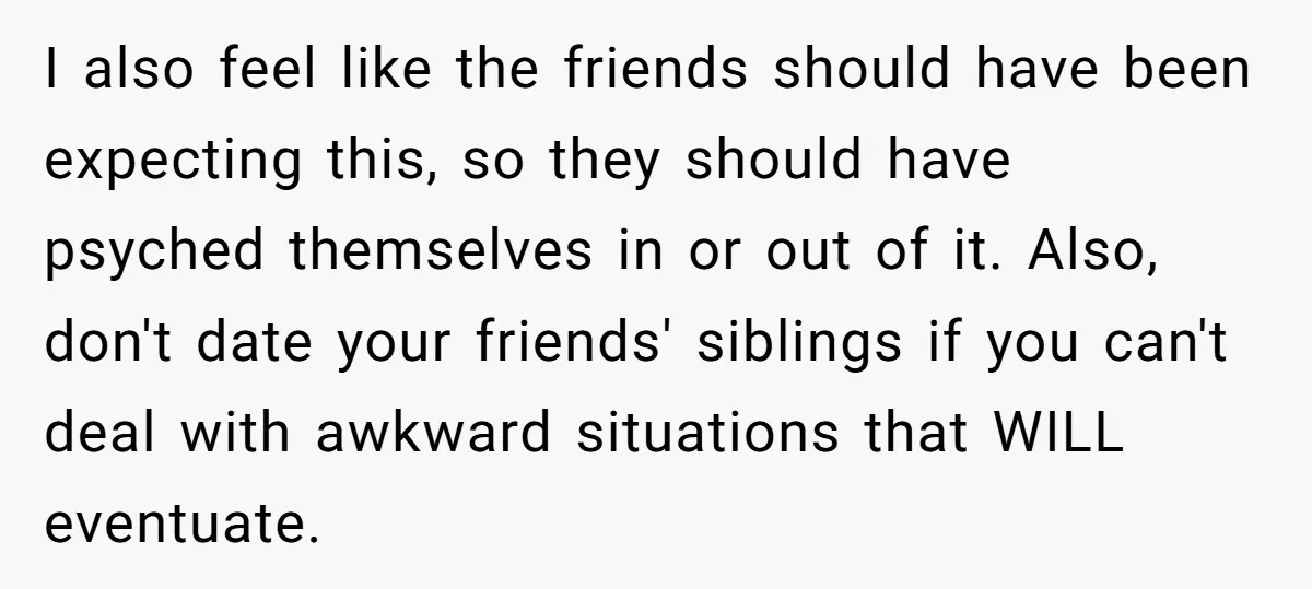 I also feel like the friends should have been expecting this, so they should have psyched themselves in or out of it. Also, don't date your friends' siblings if you...