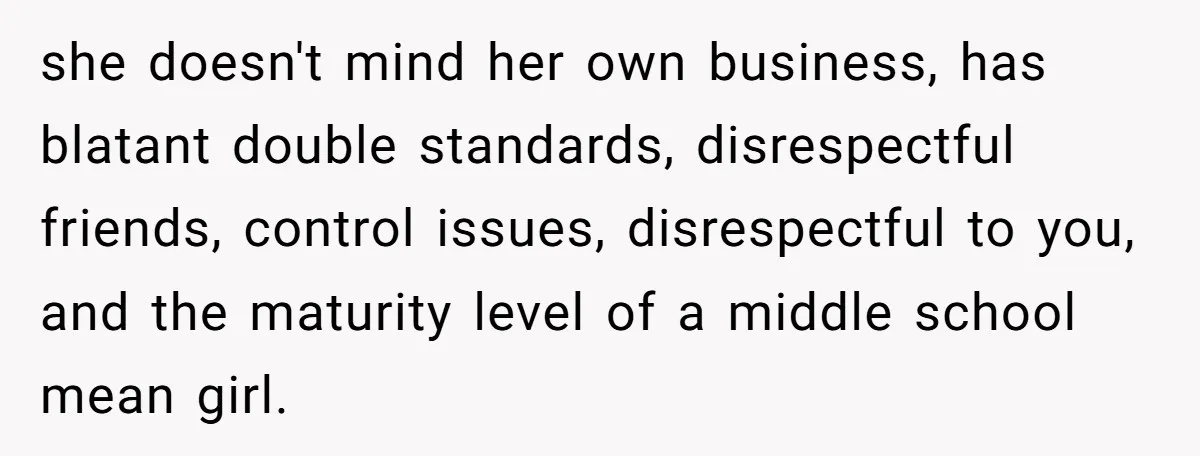 she doesn't mind her own business, has blatant double standards, disrespectful friends, control issues, disrespectful to you, and the maturity level of a middle school mean girl.