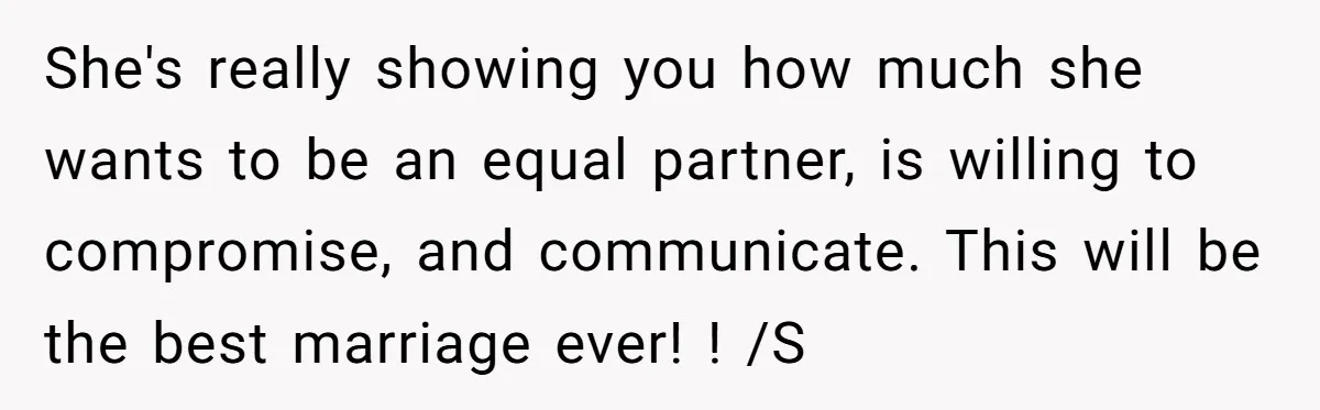 She's really showing you how much she wants to be an equal partner, is willing to compromise, and communicate. This will be the best marriage ever! ! /S