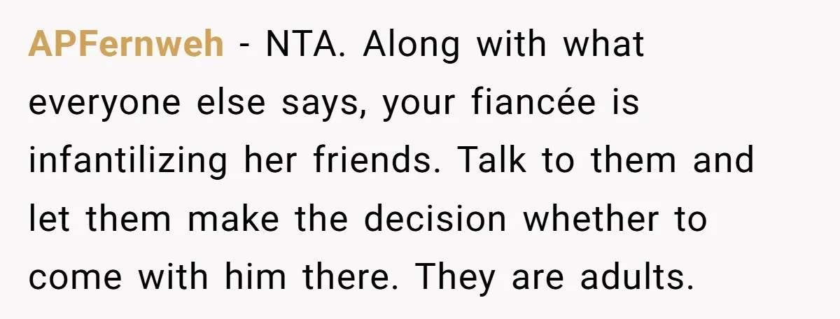 APFernweh − NTA. Along with what everyone else says, your fiancée is infantilizing her friends. Talk to them and let them make the decision whether to come with him there....