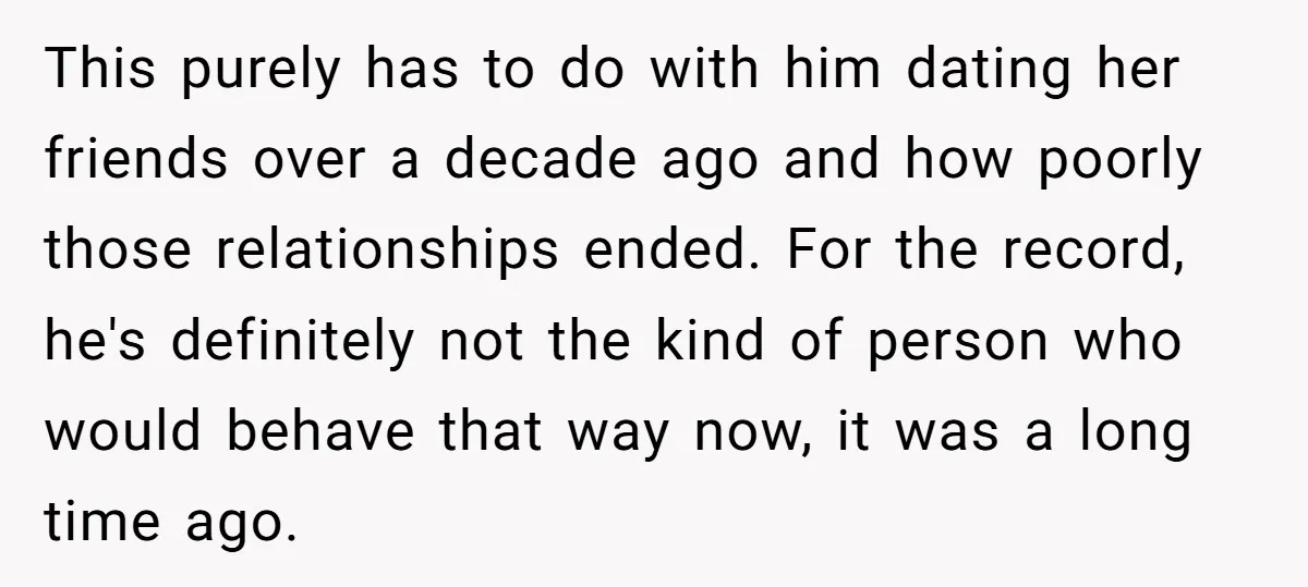 This purely has to do with him dating her friends over a decade ago and how poorly those relationships ended. For the record, he's definitely not the kind of person...
