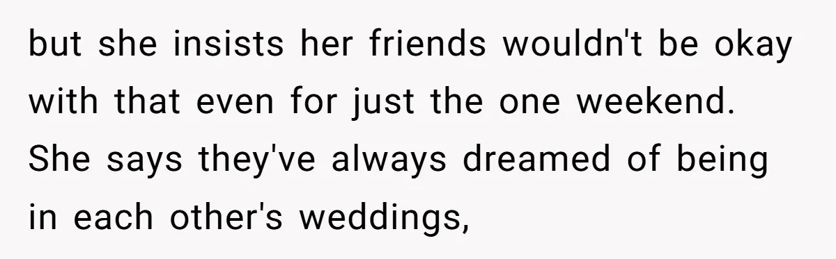 but she insists her friends wouldn't be okay with that even for just the one weekend. She says they've always dreamed of being in each other's weddings,