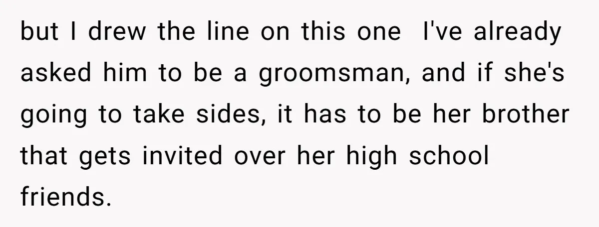 but I drew the line on this one I've already asked him to be a groomsman, and if she's going to take sides, it has to be her brother that...