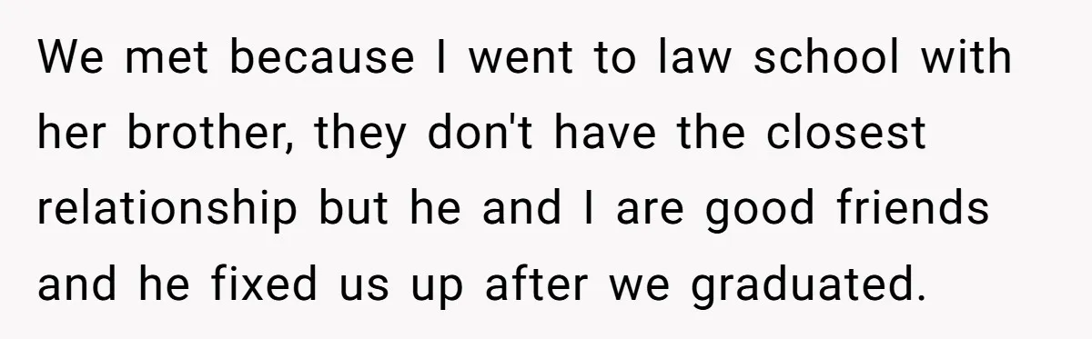 We met because I went to law school with her brother, they don't have the closest relationship but he and I are good friends and he fixed us up after...