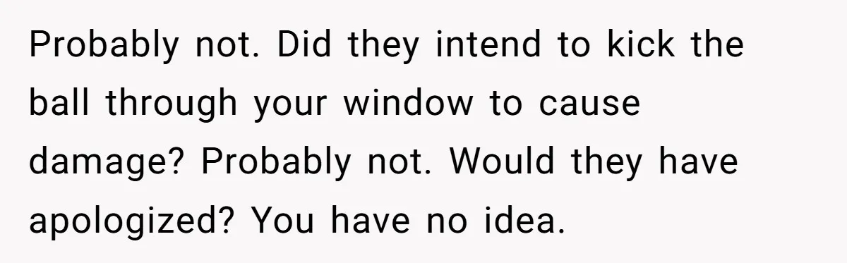 Probably not. Did they intend to kick the ball through your window to cause damage? Probably not. Would they have apologized? You have no idea.
