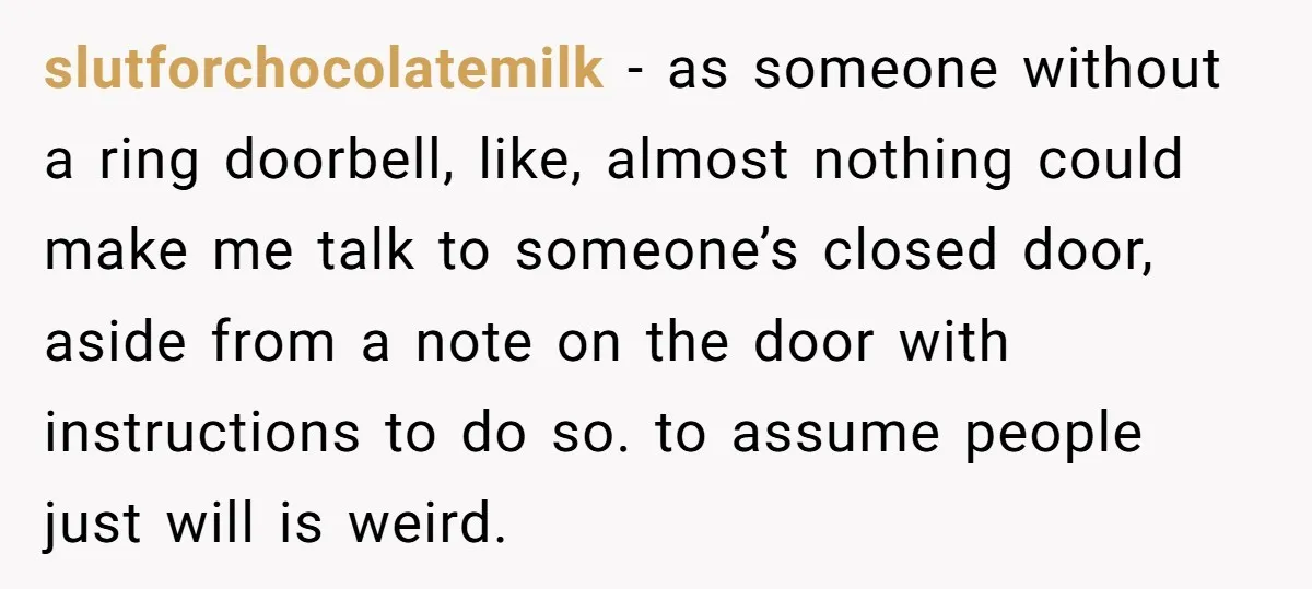slutforchocolatemilk − as someone without a ring doorbell, like, almost nothing could make me talk to someone’s closed door, aside from a note on the door with instructions to do...
