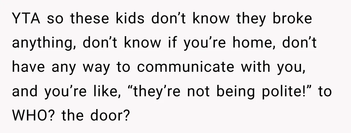 YTA so these kids don’t know they broke anything, don’t know if you’re home, don’t have any way to communicate with you, and you’re like, “they’re not being polite!” to...