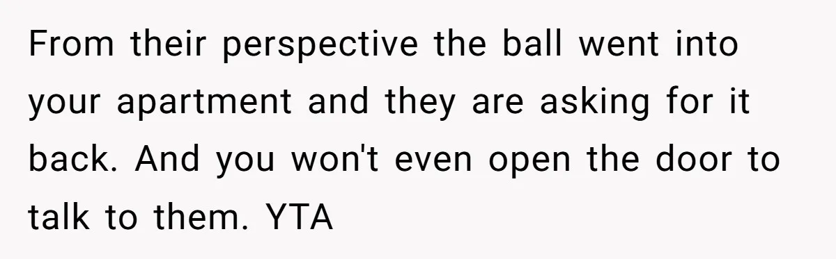 From their perspective the ball went into your apartment and they are asking for it back. And you won't even open the door to talk to them. YTA