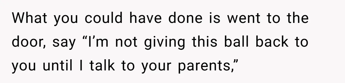 What you could have done is went to the door, say “I’m not giving this ball back to you until I talk to your parents,”