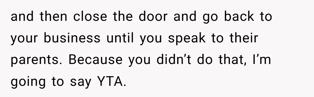 and then close the door and go back to your business until you speak to their parents. Because you didn’t do that, I’m going to say YTA.