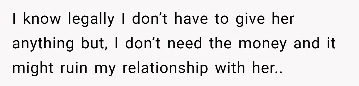 I know legally I don’t have to give her anything but, I don’t need the money and it might ruin my relationship with her..