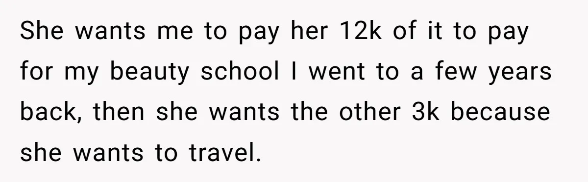 She wants me to pay her 12k of it to pay for my beauty school I went to a few years back, then she wants the other 3k because she...