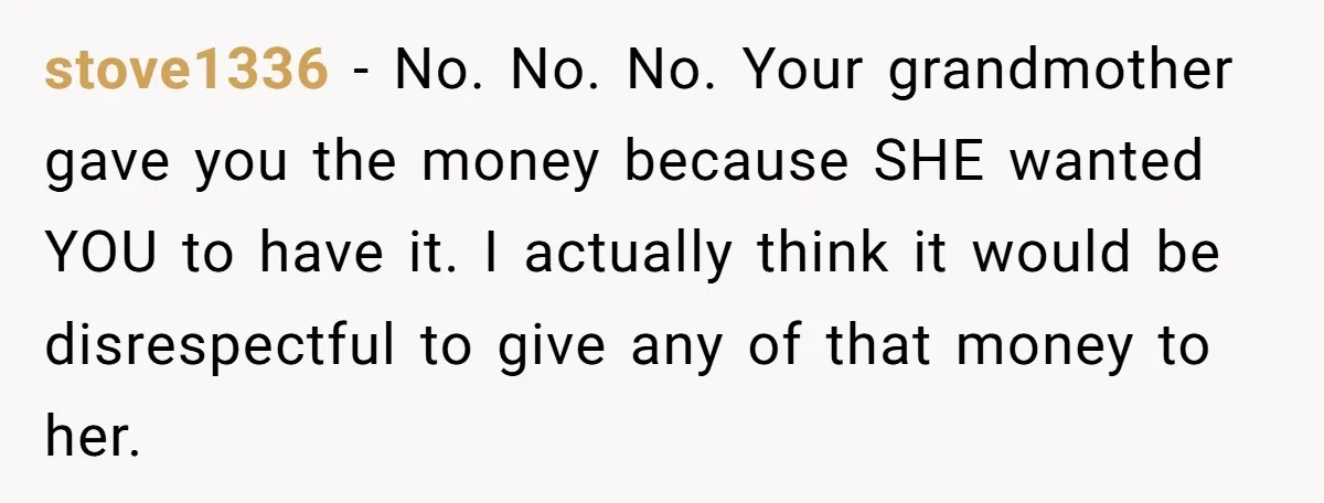 stove1336 − No. No. No. Your grandmother gave you the money because SHE wanted YOU to have it. I actually think it would be disrespectful to give any of that...