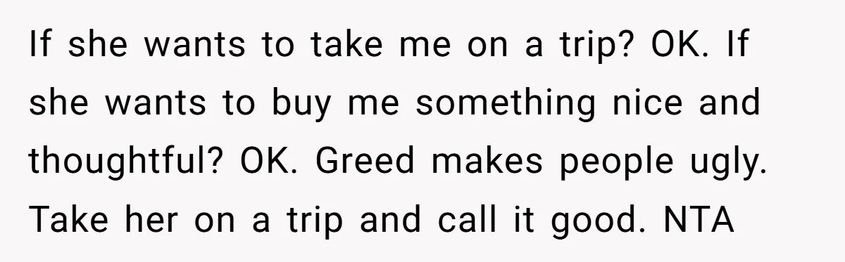 If she wants to take me on a trip? OK. If she wants to buy me something nice and thoughtful? OK. Greed makes people ugly. Take her on a trip...