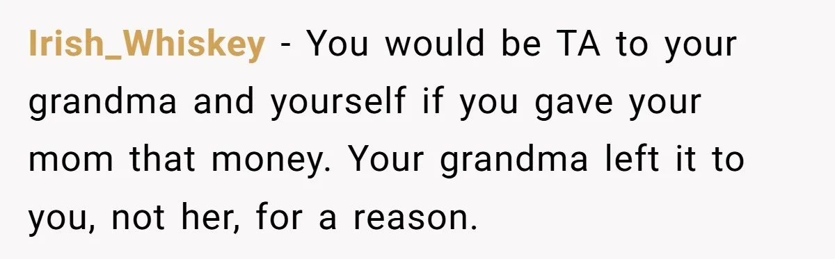 Irish_Whiskey − You would be TA to your grandma and yourself if you gave your mom that money. Your grandma left it to you, not her, for a reason.
