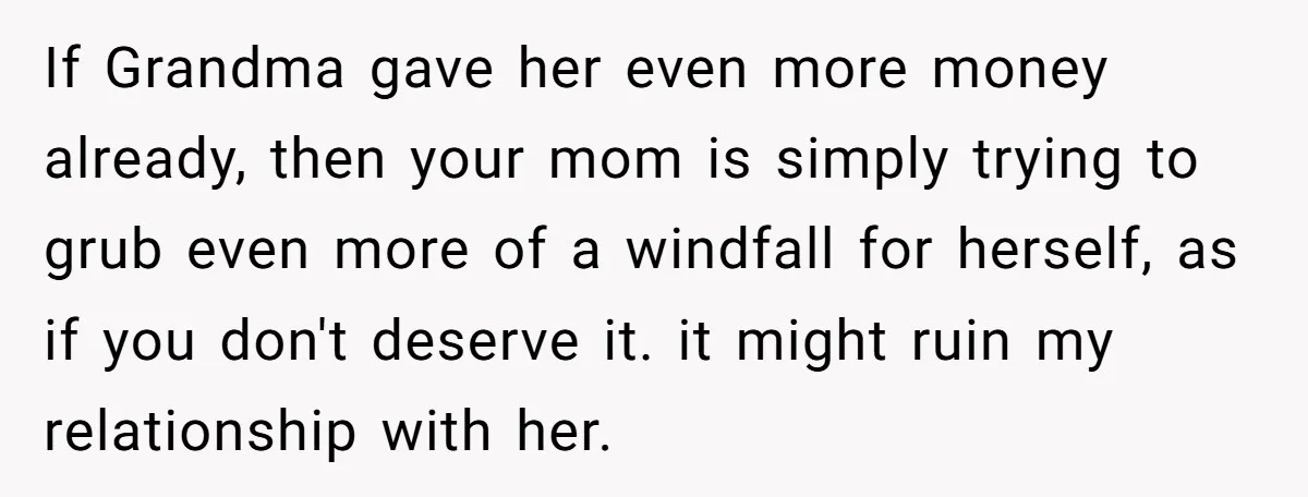 If Grandma gave her even more money already, then your mom is simply trying to grub even more of a windfall for herself, as if you don't deserve it. it...