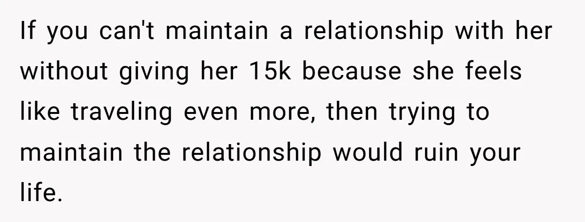 If you can't maintain a relationship with her without giving her 15k because she feels like traveling even more, then trying to maintain the relationship would ruin your life.