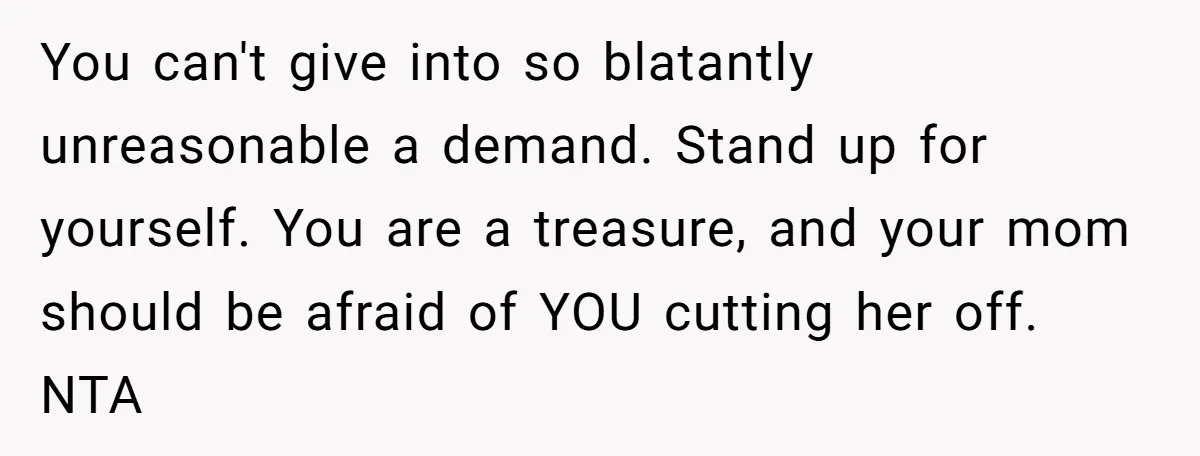 You can't give into so blatantly unreasonable a demand. Stand up for yourself. You are a treasure, and your mom should be afraid of YOU cutting her off. NTA