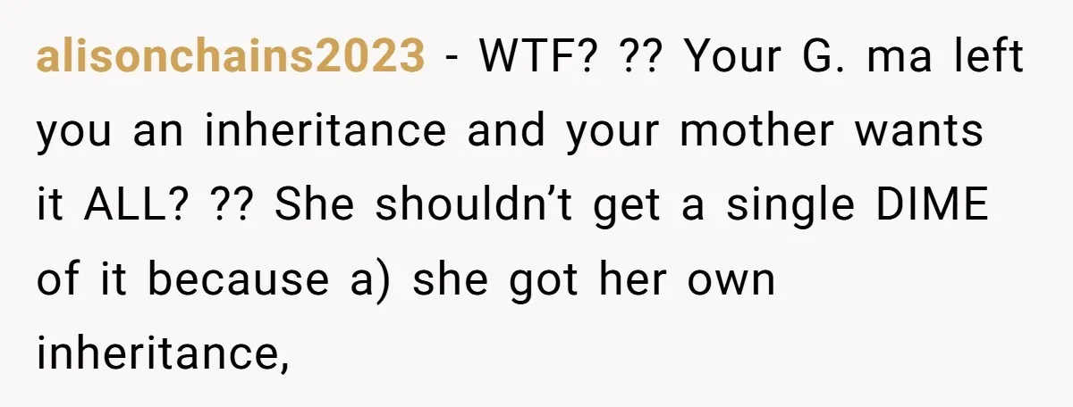alisonchains2023 − WTF? ?? Your G. ma left you an inheritance and your mother wants it ALL? ?? She shouldn’t get a single DIME of it because a) she got...