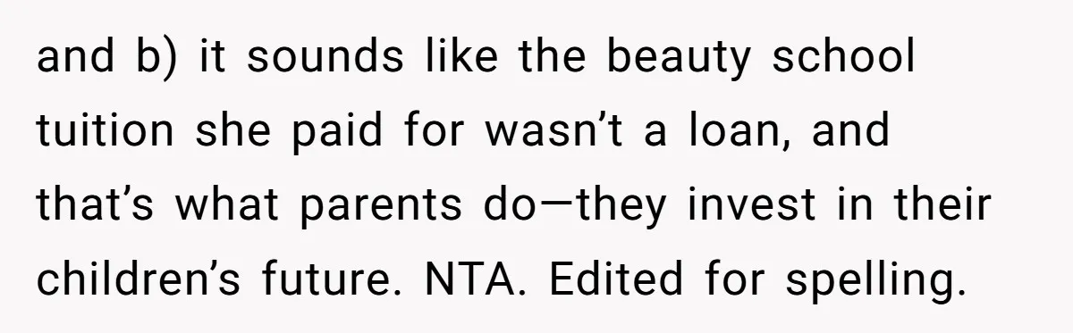 and b) it sounds like the beauty school tuition she paid for wasn’t a loan, and that’s what parents do—they invest in their children’s future. NTA. Edited for spelling.