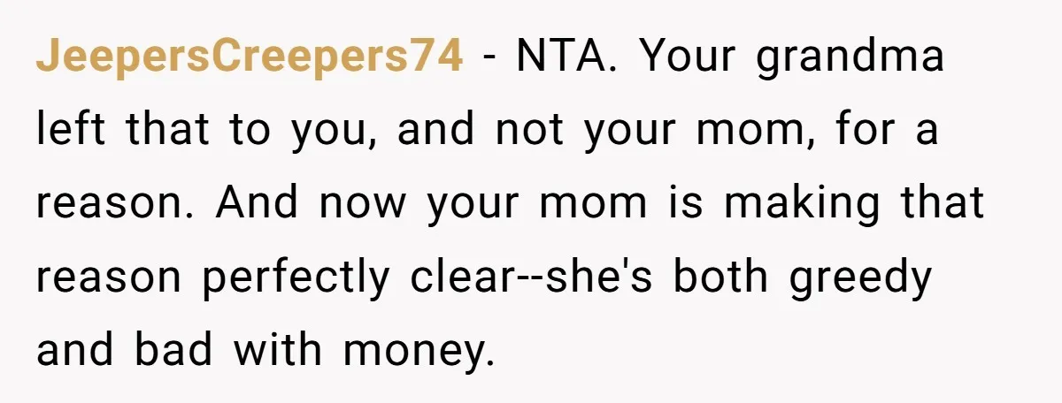 JeepersCreepers74 − NTA. Your grandma left that to you, and not your mom, for a reason. And now your mom is making that reason perfectly clear--she's both greedy and bad...