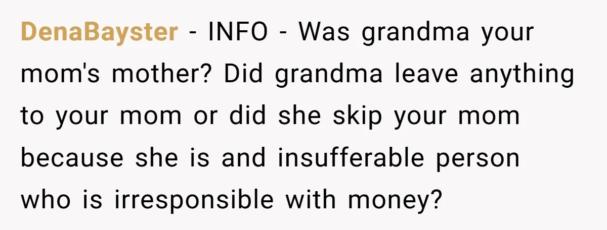DenaBayster − INFO - Was grandma your mom's mother? Did grandma leave anything to your mom or did she skip your mom because she is and insufferable person who is...
