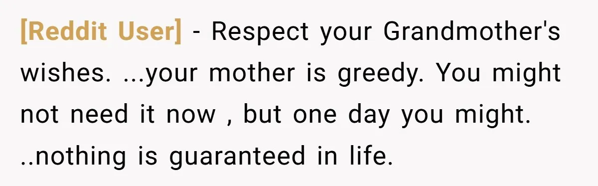 [Reddit User] − Respect your Grandmother's wishes. ...your mother is greedy. You might not need it now , but one day you might. ..nothing is guaranteed in life.